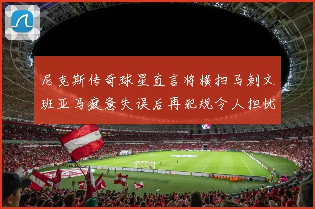 尼克斯传奇球星直言将横扫马刺文班亚马疲惫失误后再犯规令人担忧